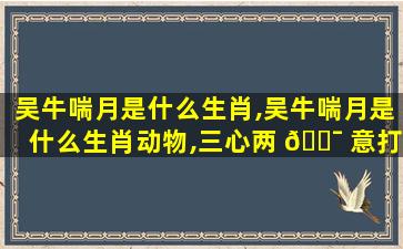 吴牛喘月是什么生肖,吴牛喘月是什么生肖动物,三心两 🐯 意打一个动物